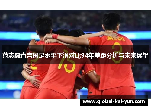 范志毅直言国足水平下滑对比94年差距分析与未来展望