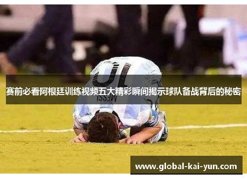 赛前必看阿根廷训练视频五大精彩瞬间揭示球队备战背后的秘密