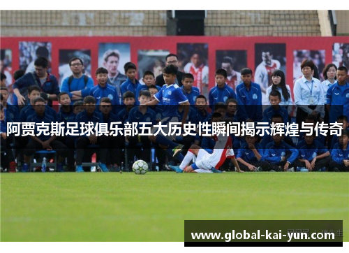 阿贾克斯足球俱乐部五大历史性瞬间揭示辉煌与传奇 阿贾克斯足球俱乐部五大历史性瞬间揭示辉煌与传奇
