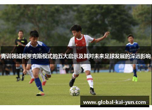 青训领域阿贾克斯模式的五大启示及其对未来足球发展的深远影响