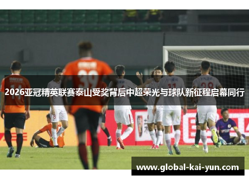 2026亚冠精英联赛泰山受奖背后中超荣光与球队新征程启幕同行